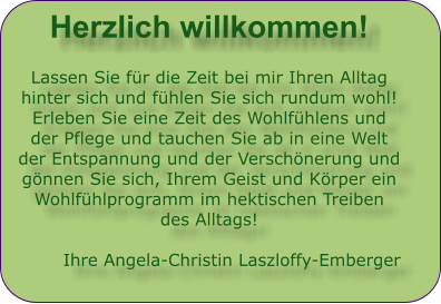 Herzlich willkommen!  Lassen Sie fr die Zeit bei mir Ihren Alltag hinter sich und fhlen Sie sich rundum wohl! Erleben Sie eine Zeit des Wohlfhlens und der Pflege und tauchen Sie ab in eine Welt der Entspannung und der Verschnerung und gnnen Sie sich, Ihrem Geist und Krper ein Wohlfhlprogramm im hektischen Treiben des Alltags!  Ihre Angela-Christin Laszloffy-Emberger