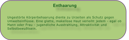 Enthaarung   Ungestrte Krperbehaarung diente zu Urzeiten als Schutz gegen Umwelteinflsse. Eine glatte, makellose Haut verleiht jedem - egal ob Mann oder Frau - jugendliche Ausstrahlung, Attraktivitt und Selbstbewutsein.