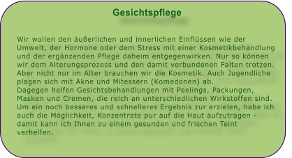 Gesichtspflege   Wir wollen den uerlichen und innerlichen Einflssen wie der Umwelt, der Hormone oder dem Stress mit einer Kosmetikbehandlung und der ergnzenden Pflege daheim entgegenwirken. Nur so knnen wir dem Alterungsprozess und den damit verbundenen Falten trotzen. Aber nicht nur im Alter brauchen wir die Kosmetik. Auch Jugendliche plagen sich mit Akne und Mitessern (Komedonen) ab. Dagegen helfen Gesichtsbehandlungen mit Peelings, Packungen, Masken und Cremen, die reich an unterschiedlichen Wirkstoffen sind. Um ein noch besseres und schnelleres Ergebnis zur erzielen, habe ich auch die Mglichkeit, Konzentrate pur auf die Haut aufzutragen - damit kann ich Ihnen zu einem gesunden und frischen Teint verhelfen.