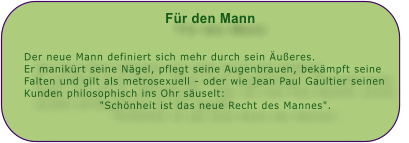 Fr den Mann   Der neue Mann definiert sich mehr durch sein ueres. Er manikrt seine Ngel, pflegt seine Augenbrauen, bekmpft seine Falten und gilt als metrosexuell - oder wie Jean Paul Gaultier seinen Kunden philosophisch ins Ohr suselt: "Schnheit ist das neue Recht des Mannes".