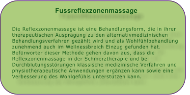 Fussreflexzonenmassage   Die Reflexzonenmassage ist eine Behandlungsform, die in ihrer therapeutischen Ausprgung zu den alternativmedizinischen Behandlungsverfahren gezhlt wird und als Wohlfhlbehandlung zunehmend auch im Wellnessbreich Einzug gefunden hat. Befrworter dieser Methode gehen davon aus, dass die Reflexzonenmassage in der Schmerztherapie und bei Durchblutungsstrungen klassische medizinische Verfahren und physiotherapeutische Anwendungen ergnzen kann sowie eine Verbesserung des Wohlgefhls untersttzen kann.