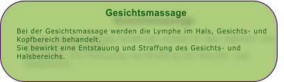 Gesichtsmassage  Bei der Gesichtsmassage werden die Lymphe im Hals, Gesichts- und Kopfbereich behandelt. Sie bewirkt eine Entstauung und Straffung des Gesichts- und Halsbereichs.